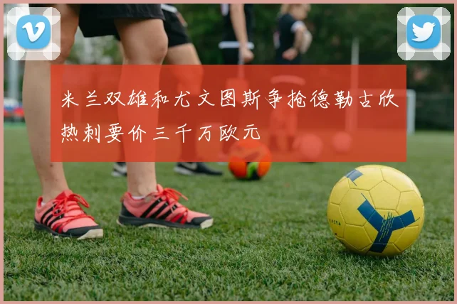 米兰双雄和尤文图斯争抢德勒古欣热刺要价三千万欧元