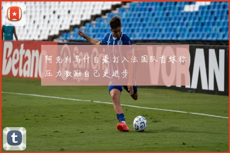 阿克利乌什自豪打入法国队首球称压力激励自己更进步