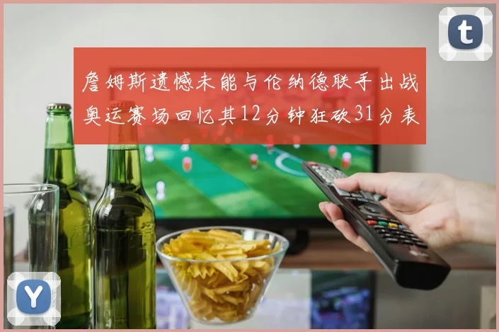 詹姆斯遗憾未能与伦纳德联手出战奥运赛场回忆其12分钟狂砍31分表现