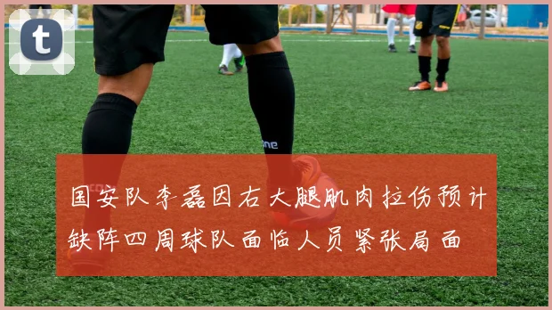 国安队李磊因右大腿肌肉拉伤预计缺阵四周球队面临人员紧张局面
