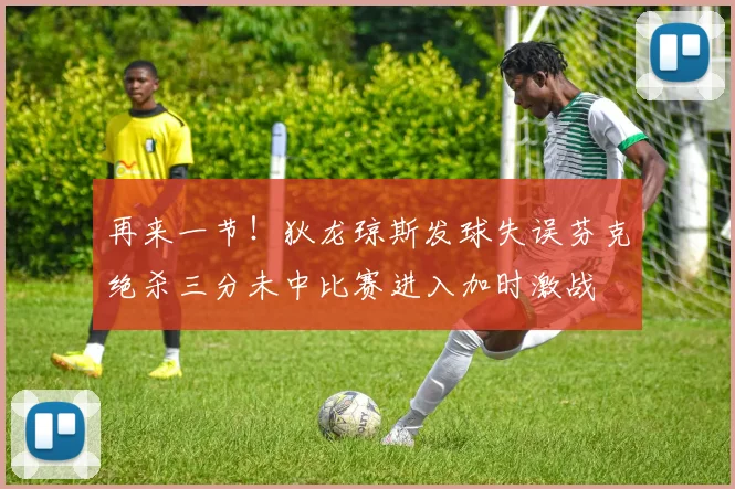 再来一节！狄龙琼斯发球失误芬克绝杀三分未中比赛进入加时激战