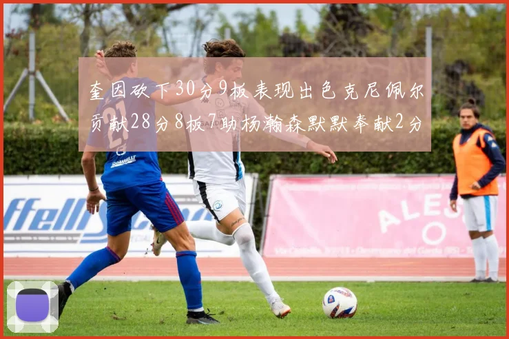 奎因砍下30分9板表现出色克尼佩尔贡献28分8板7助杨瀚森默默奉献2分2板1助
