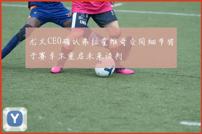 尤文CEO确认弗拉霍维奇合同细节将于赛季末重启未来谈判