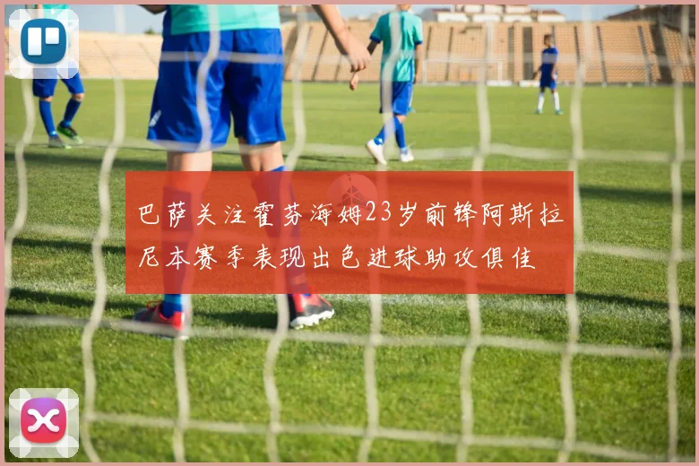 巴萨关注霍芬海姆23岁前锋阿斯拉尼本赛季表现出色进球助攻俱佳
