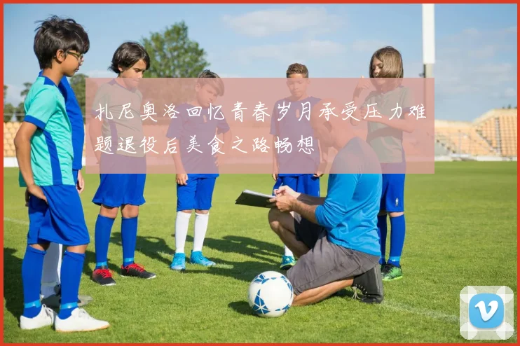扎尼奥洛回忆青春岁月承受压力难题退役后美食之路畅想