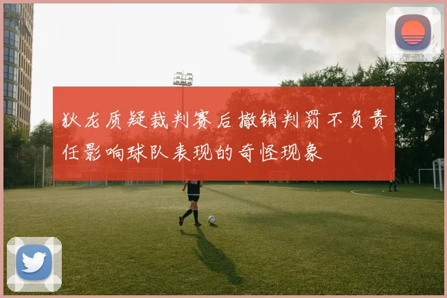 狄龙质疑裁判赛后撤销判罚不负责任影响球队表现的奇怪现象