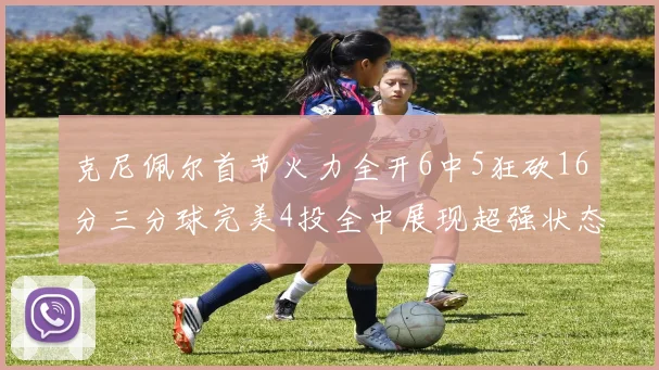 克尼佩尔首节火力全开6中5狂砍16分三分球完美4投全中展现超强状态
