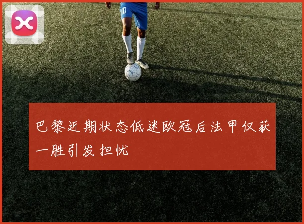 巴黎近期状态低迷欧冠后法甲仅获一胜引发担忧