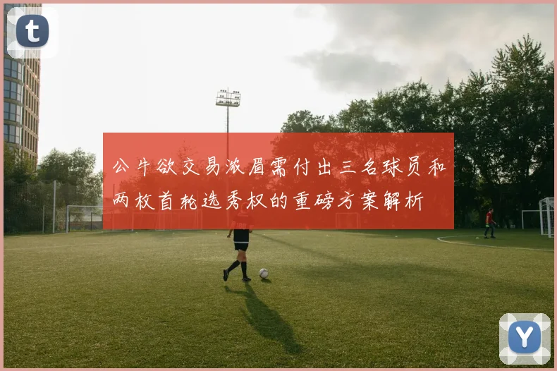 公牛欲交易浓眉需付出三名球员和两枚首轮选秀权的重磅方案解析