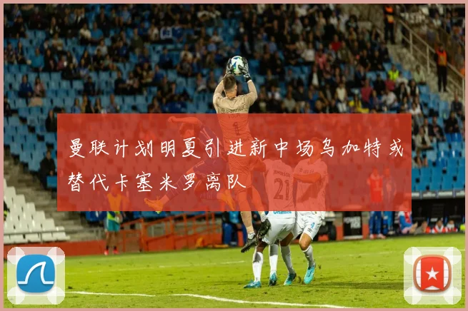 曼联计划明夏引进新中场乌加特或替代卡塞米罗离队