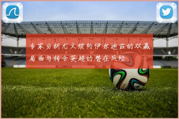 专家分析尤文续约伊尔迪兹的双赢局面与转会英超的潜在风险