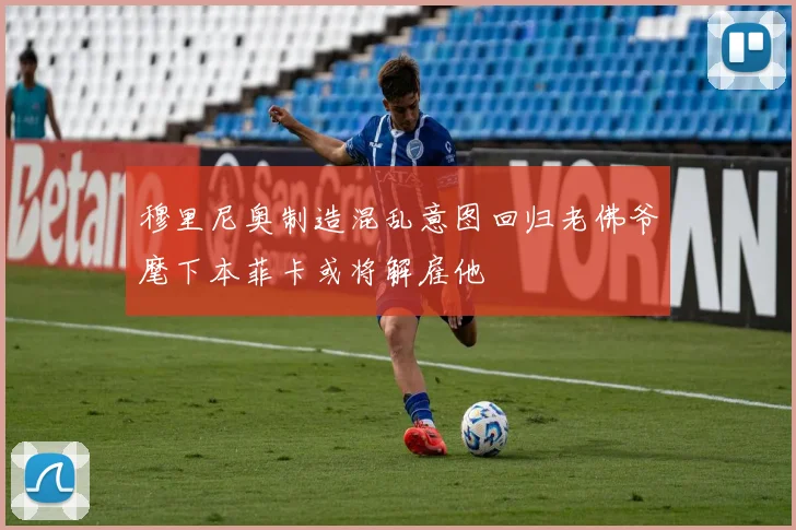 穆里尼奥制造混乱意图回归老佛爷麾下本菲卡或将解雇他