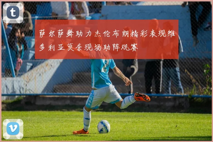 萨尔萨舞助力杰伦布朗精彩表现维多利亚莫奈现场助阵观赛
