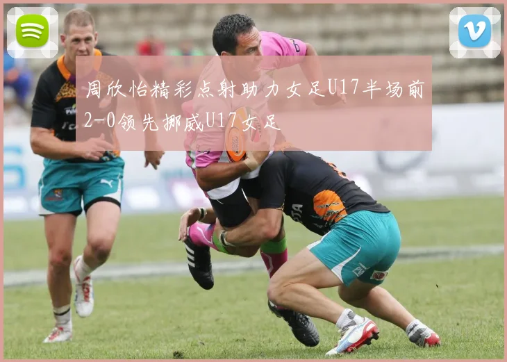 周欣怡精彩点射助力女足U17半场前2-0领先挪威U17女足