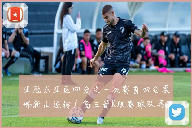 亚冠东亚区四分之一决赛首回合柔佛新山逆转广岛三箭K联赛球队再遭不胜困扰