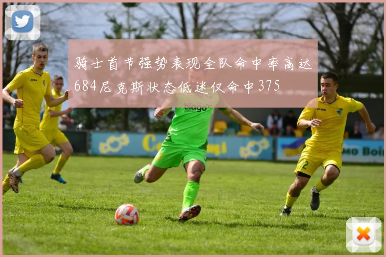 骑士首节强势表现全队命中率高达684尼克斯状态低迷仅命中375